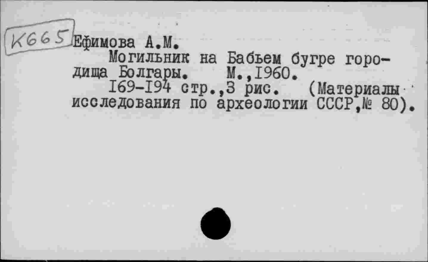 ﻿-Ефимова А.М.
Могильник на Бабьем бугре городища Болгары. М.,1960.
169-194 стр.,3 рис. (Материалы • исследования по археологии СССР,№ 80).